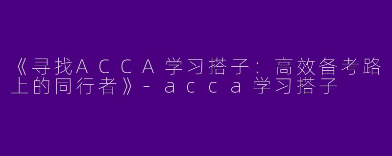《寻找ACCA学习搭子：高效备考路上的同行者》-acca学习搭子