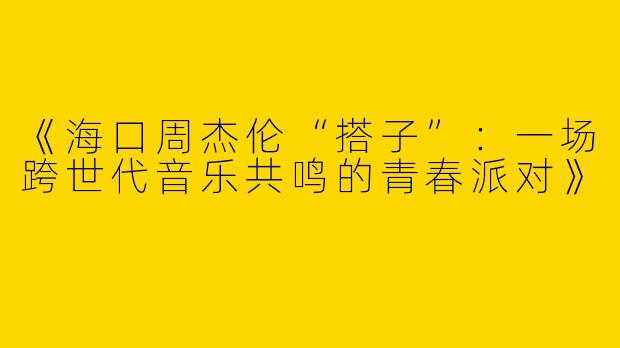 《海口周杰伦“搭子”：一场跨世代音乐共鸣的青春派对》