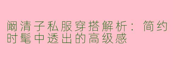 阚清子私服穿搭解析：简约时髦中透出的高级感