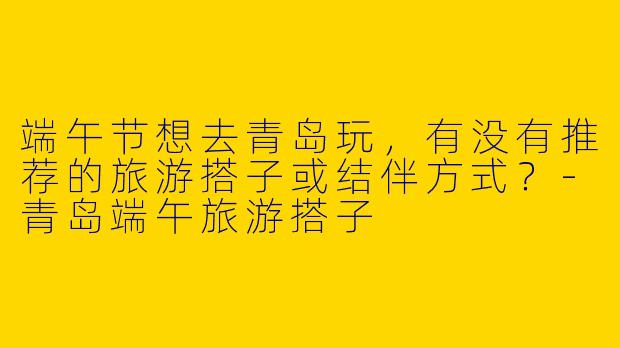 端午节想去青岛玩，有没有推荐的旅游搭子或结伴方式？