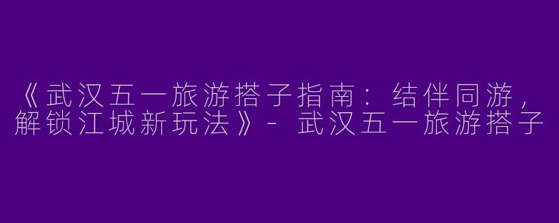 《武汉五一旅游搭子指南：结伴同游，解锁江城新玩法》-武汉五一旅游搭子