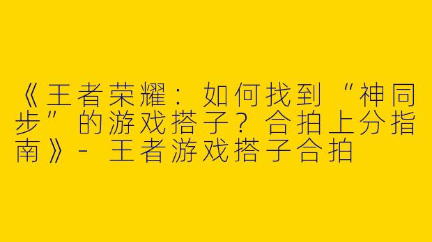 《王者荣耀：如何找到“神同步”的游戏搭子？合拍上分指南》-王者游戏搭子合拍