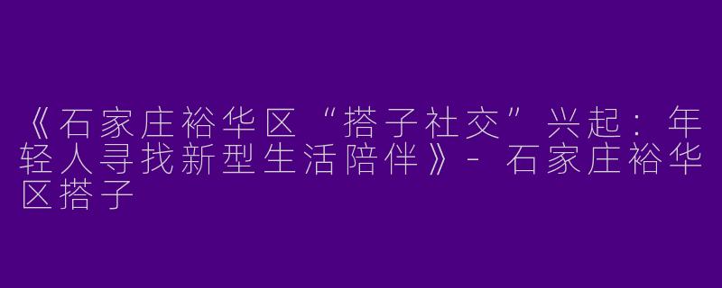 《石家庄裕华区“搭子社交”兴起：年轻人寻找新型生活陪伴》-石家庄裕华区搭子