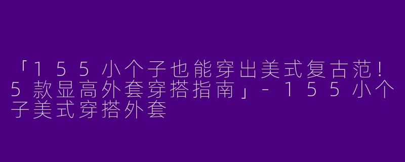 「155小个子也能穿出美式复古范！5款显高外套穿搭指南」-155小个子美式穿搭外套