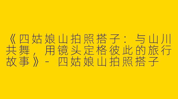 《四姑娘山拍照搭子：与山川共舞，用镜头定格彼此的旅行故事》-四姑娘山拍照搭子