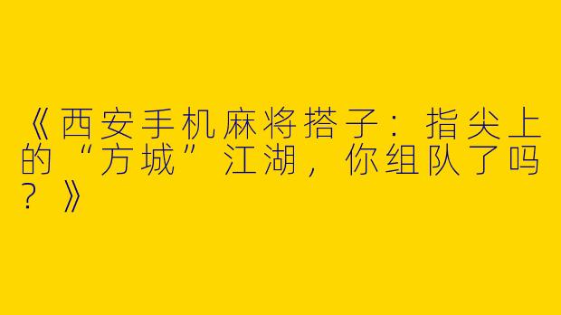 《西安手机麻将搭子：指尖上的“方城”江湖，你组队了吗？》