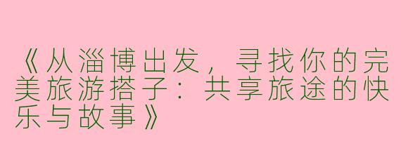 《从淄博出发，寻找你的完美旅游搭子：共享旅途的快乐与故事》