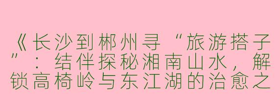 《长沙到郴州寻“旅游搭子”：结伴探秘湘南山水，解锁高椅岭与东江湖的治愈之旅》