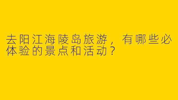 去阳江海陵岛旅游，有哪些必体验的景点和活动？