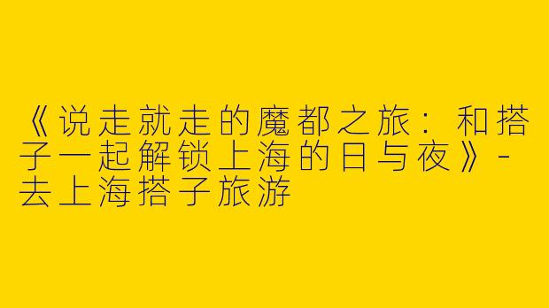 《说走就走的魔都之旅：和搭子一起解锁上海的日与夜》-去上海搭子旅游