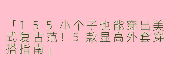 「155小个子也能穿出美式复古范！5款显高外套穿搭指南」