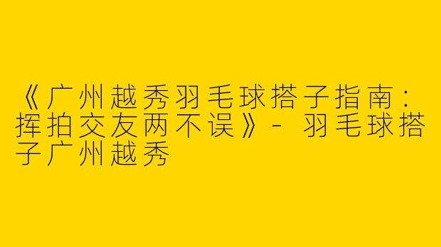 《广州越秀羽毛球搭子指南：挥拍交友两不误》-羽毛球搭子广州越秀