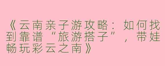 《云南亲子游攻略：如何找到靠谱“旅游搭子”，带娃畅玩彩云之南》