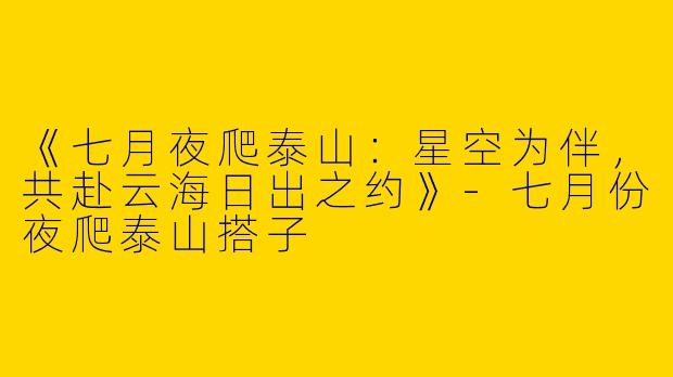 《七月夜爬泰山：星空为伴，共赴云海日出之约》-七月份夜爬泰山搭子