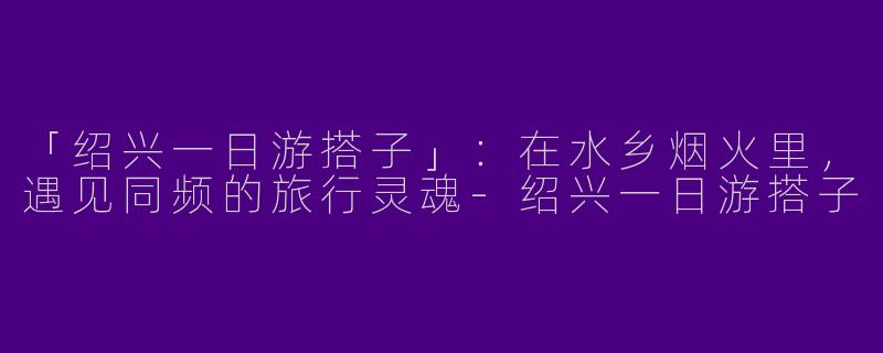 「绍兴一日游搭子」：在水乡烟火里，遇见同频的旅行灵魂-绍兴一日游搭子