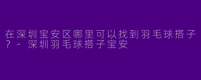在深圳宝安区哪里可以找到羽毛球搭子？-深圳羽毛球搭子宝安