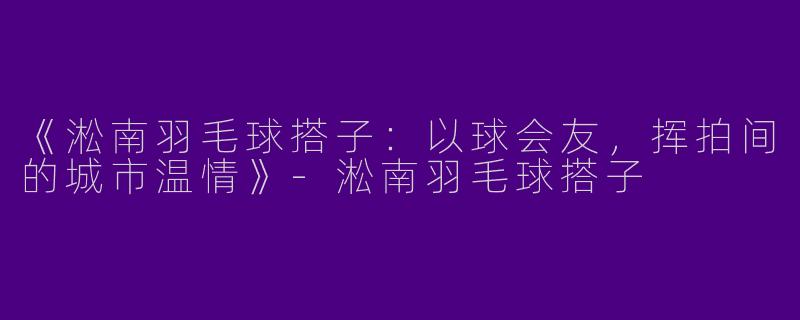 《淞南羽毛球搭子：以球会友，挥拍间的城市温情》-淞南羽毛球搭子