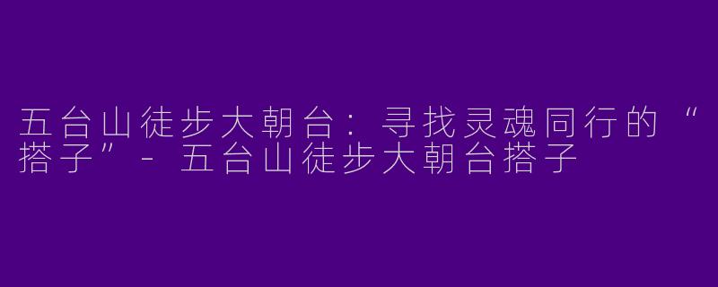 五台山徒步大朝台：寻找灵魂同行的“搭子”-五台山徒步大朝台搭子