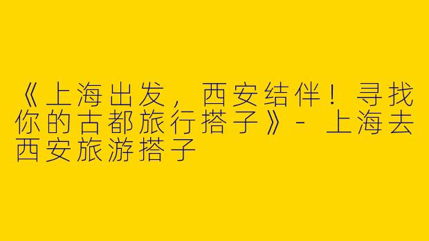 《上海出发，西安结伴！寻找你的古都旅行搭子》-上海去西安旅游搭子