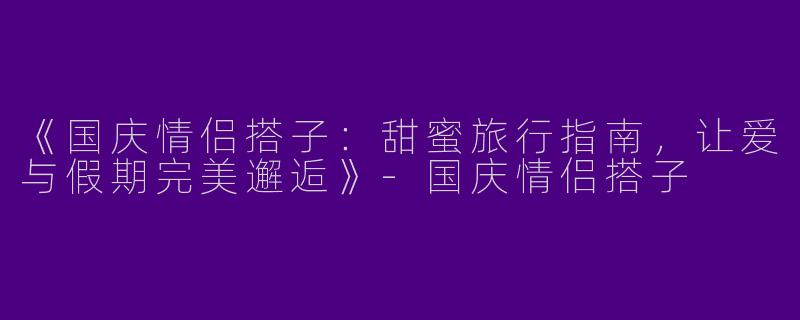 《国庆情侣搭子：甜蜜旅行指南，让爱与假期完美邂逅》-国庆情侣搭子