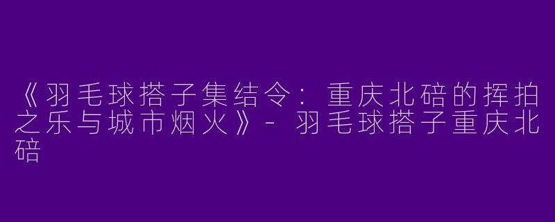 《羽毛球搭子集结令：重庆北碚的挥拍之乐与城市烟火》-羽毛球搭子重庆北碚