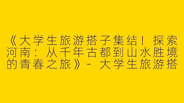 《大学生旅游搭子集结！探索河南：从千年古都到山水胜境的青春之旅》-大学生旅游搭子河南