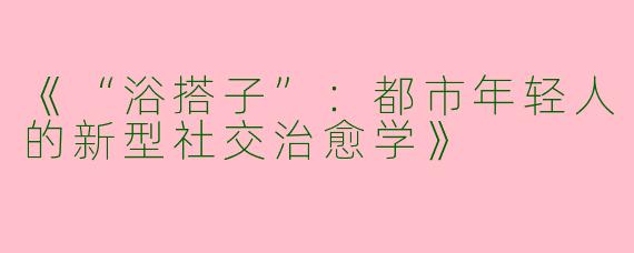 《“浴搭子”：都市年轻人的新型社交治愈学》