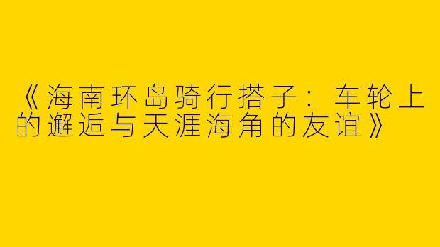 《海南环岛骑行搭子：车轮上的邂逅与天涯海角的友谊》