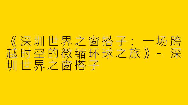 《深圳世界之窗搭子：一场跨越时空的微缩环球之旅》-深圳世界之窗搭子