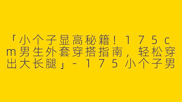 「小个子显高秘籍！175cm男生外套穿搭指南，轻松穿出大长腿」-175小个子男的穿搭外套