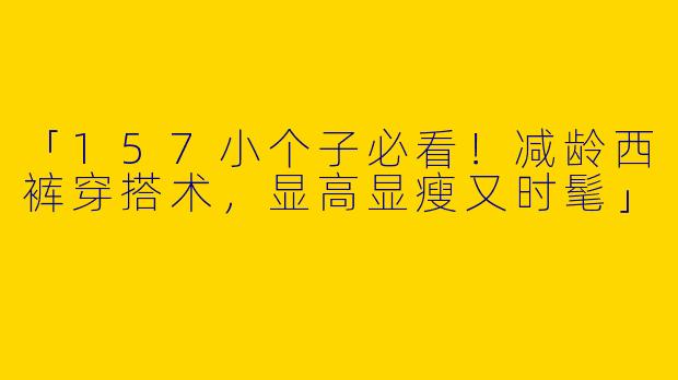 「157小个子必看！减龄西裤穿搭术，显高显瘦又时髦」