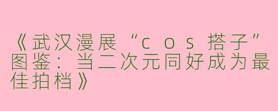 《武汉漫展“cos搭子”图鉴：当二次元同好成为最佳拍档》