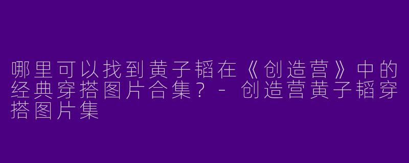 哪里可以找到黄子韬在《创造营》中的经典穿搭图片合集？-创造营黄子韬穿搭图片集