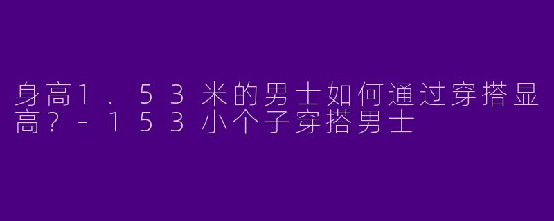 身高1.53米的男士如何通过穿搭显高？-153小个子穿搭男士