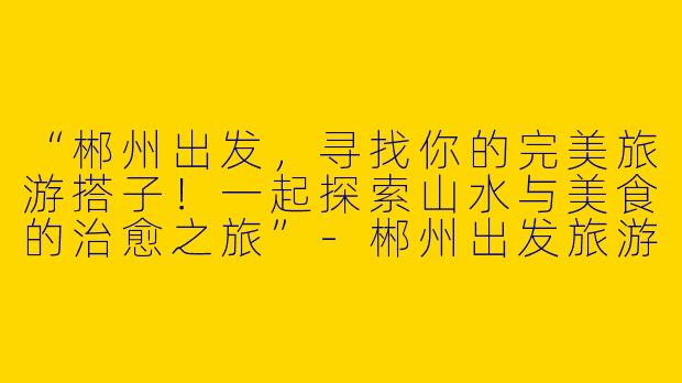 “郴州出发，寻找你的完美旅游搭子！一起探索山水与美食的治愈之旅”-郴州出发旅游搭子