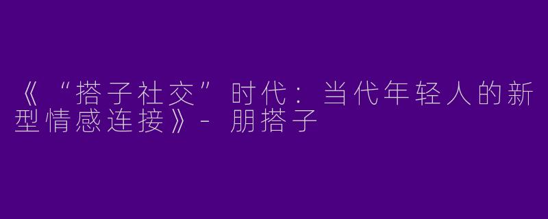 《“搭子社交”时代：当代年轻人的新型情感连接》-朋搭子