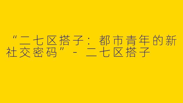 “二七区搭子：都市青年的新社交密码”-二七区搭子