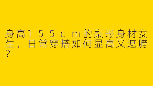身高155cm的梨形身材女生，日常穿搭如何显高又遮胯？