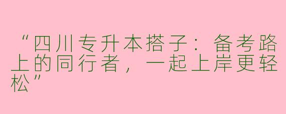 “四川专升本搭子：备考路上的同行者，一起上岸更轻松”