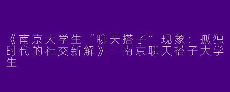 《南京大学生“聊天搭子”现象：孤独时代的社交新解》-南京聊天搭子大学生