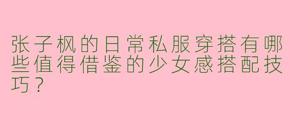 张子枫的日常私服穿搭有哪些值得借鉴的少女感搭配技巧？