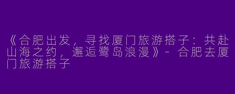 《合肥出发，寻找厦门旅游搭子：共赴山海之约，邂逅鹭岛浪漫》-合肥去厦门旅游搭子