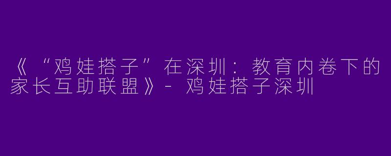 《“鸡娃搭子”在深圳：教育内卷下的家长互助联盟》-鸡娃搭子深圳