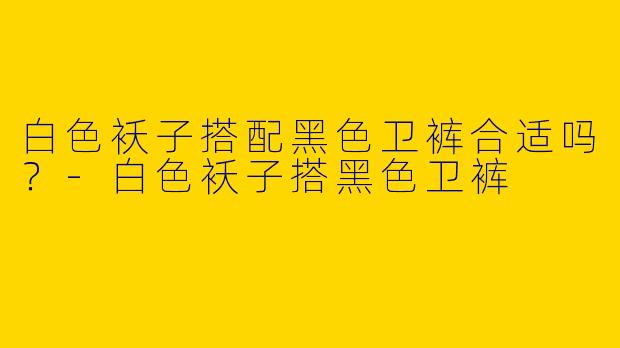 白色袄子搭配黑色卫裤合适吗？-白色袄子搭黑色卫裤