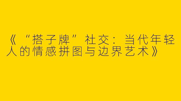 《“搭子牌”社交：当代年轻人的情感拼图与边界艺术》