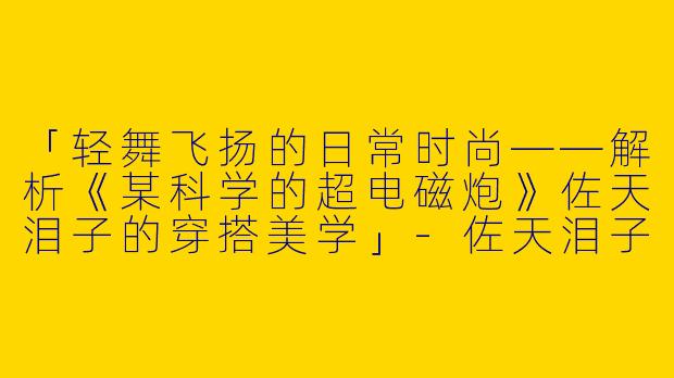 「轻舞飞扬的日常时尚——解析《某科学的超电磁炮》佐天泪子的穿搭美学」-佐天泪子穿搭
