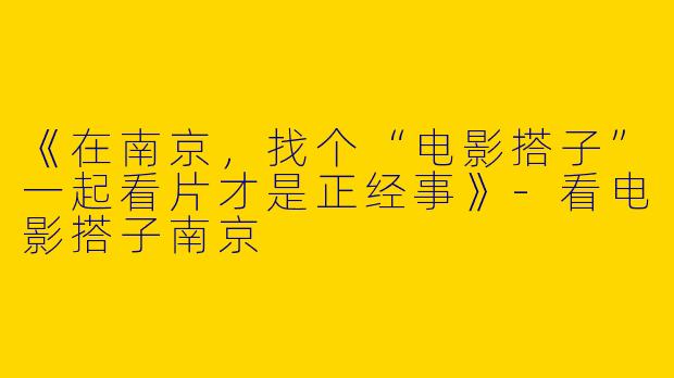 《在南京，找个“电影搭子”一起看片才是正经事》-看电影搭子南京
