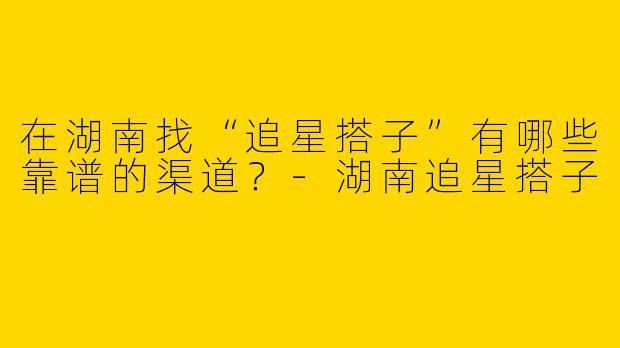 在湖南找“追星搭子”有哪些靠谱的渠道？-湖南追星搭子