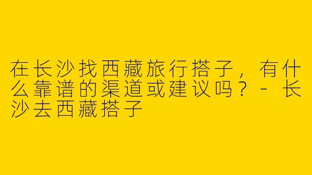 在长沙找西藏旅行搭子，有什么靠谱的渠道或建议吗？-长沙去西藏搭子