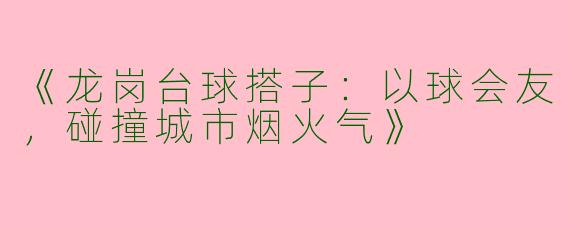 《龙岗台球搭子：以球会友，碰撞城市烟火气》